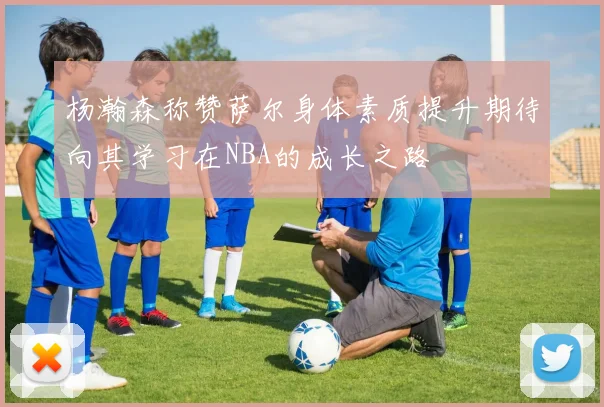 杨瀚森称赞萨尔身体素质提升期待向其学习在NBA的成长之路