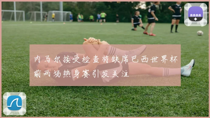 内马尔接受检查将缺席巴西世界杯前两场热身赛引发关注