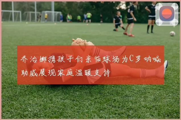 乔治娜携孩子们亲临球场为C罗呐喊助威展现家庭温暖支持