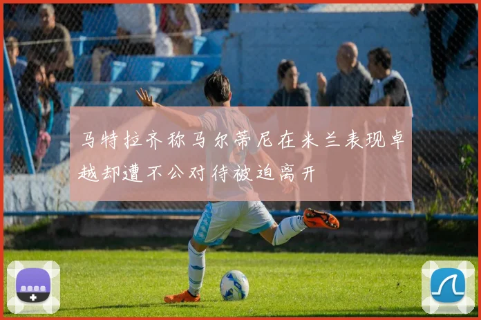 马特拉齐称马尔蒂尼在米兰表现卓越却遭不公对待被迫离开