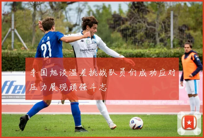 李国旭谈温差挑战队员们成功应对压力展现顽强斗志