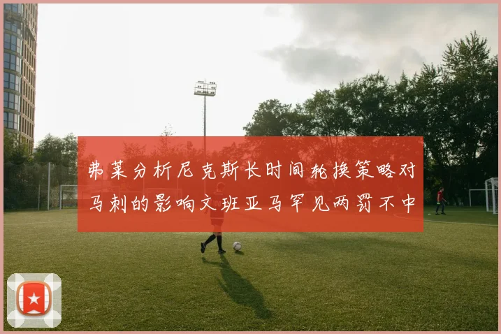 弗莱分析尼克斯长时间轮换策略对马刺的影响文班亚马罕见两罚不中引发关注
