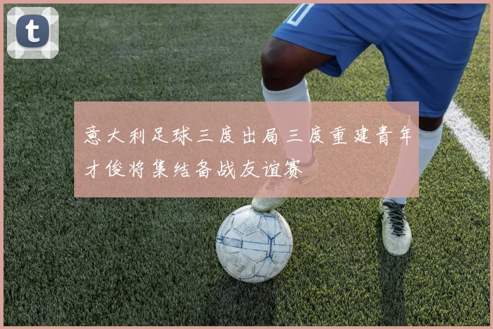意大利足球三度出局三度重建青年才俊将集结备战友谊赛