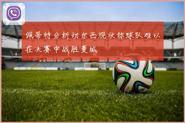 佩蒂特分析切尔西现状称球队难以在决赛中战胜曼城