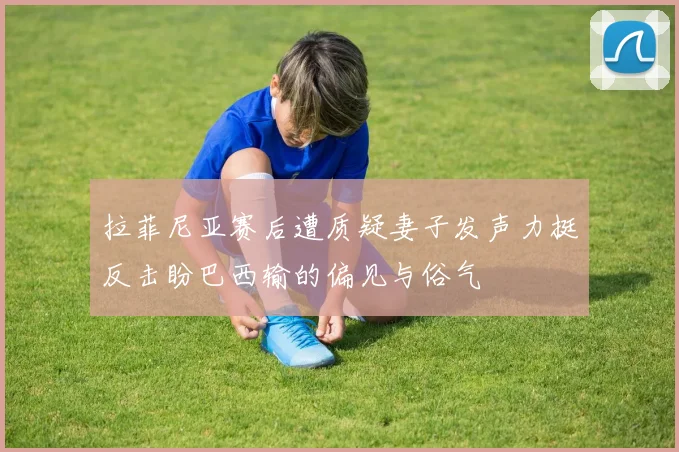 拉菲尼亚赛后遭质疑妻子发声力挺反击盼巴西输的偏见与俗气