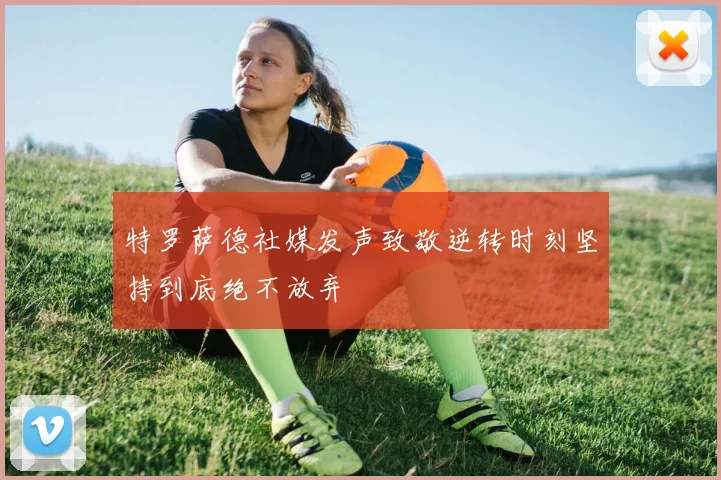 特罗萨德社媒发声致敬逆转时刻坚持到底绝不放弃