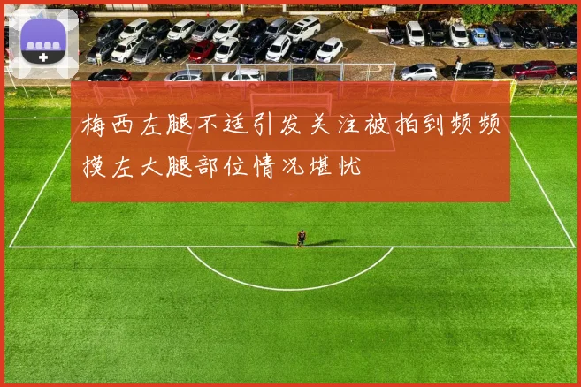 梅西左腿不适引发关注被拍到频频摸左大腿部位情况堪忧