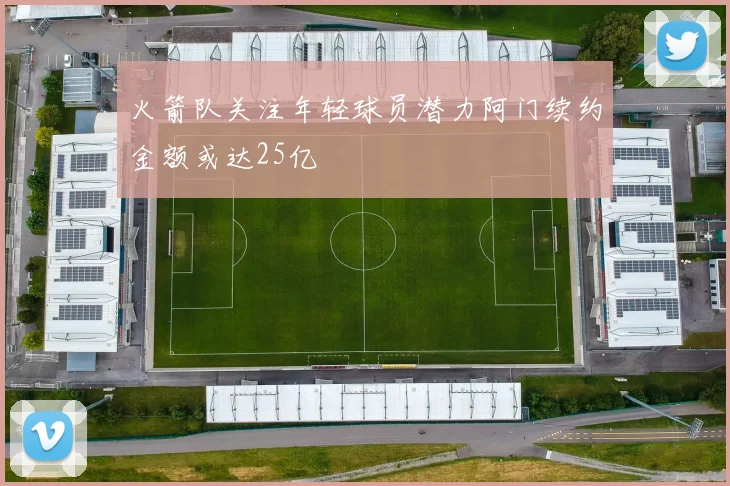 火箭队关注年轻球员潜力阿门续约金额或达25亿