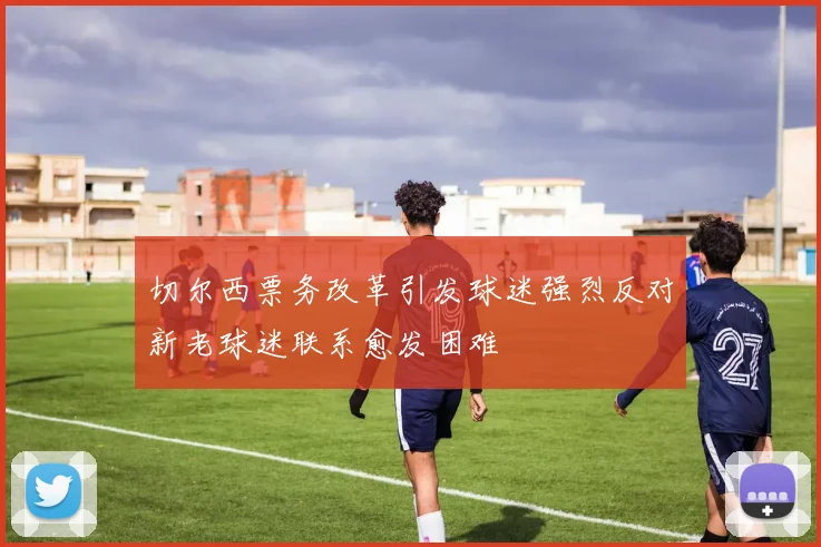 切尔西票务改革引发球迷强烈反对新老球迷联系愈发困难