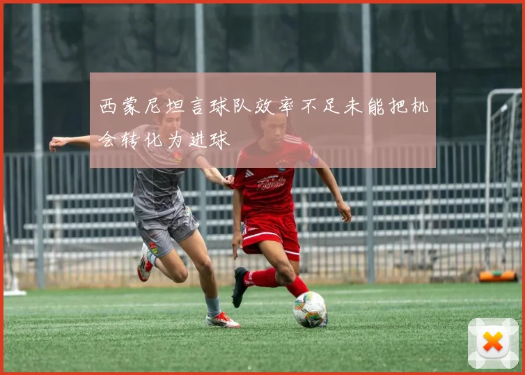 西蒙尼坦言球队效率不足未能把机会转化为进球