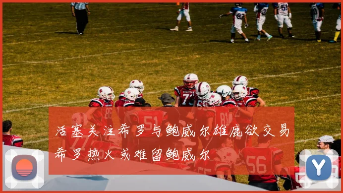 活塞关注希罗与鲍威尔雄鹿欲交易希罗热火或难留鲍威尔