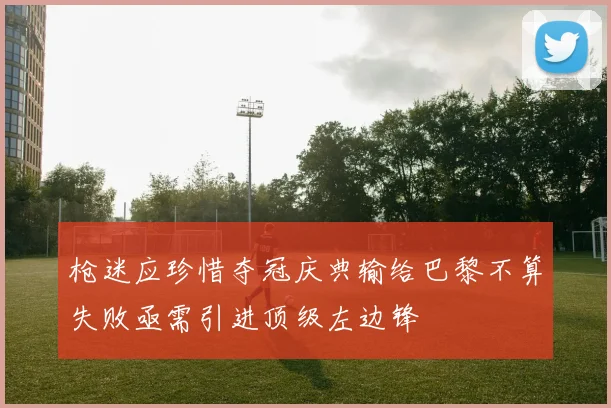 枪迷应珍惜夺冠庆典输给巴黎不算失败亟需引进顶级左边锋