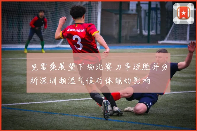 克雷桑展望下场比赛力争连胜并分析深圳潮湿气候对体能的影响
