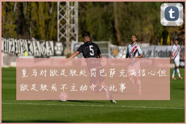 皇马对欧足联处罚巴萨充满信心但欧足联或不主动介入此事